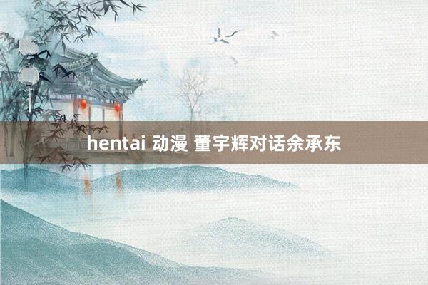 hentai 动漫 董宇辉对话余承东