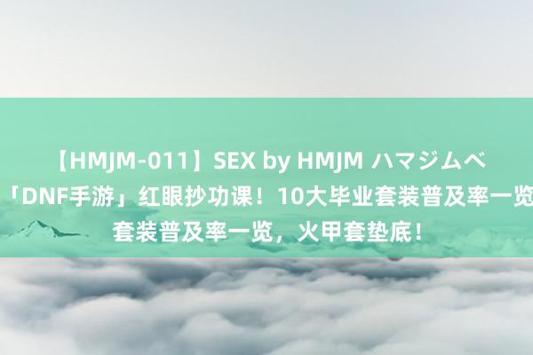 【HMJM-011】SEX by HMJM ハマジムベスト09 6時間 「DNF手游」红眼抄功课！10大毕业套装普及率一览，火甲套垫底！