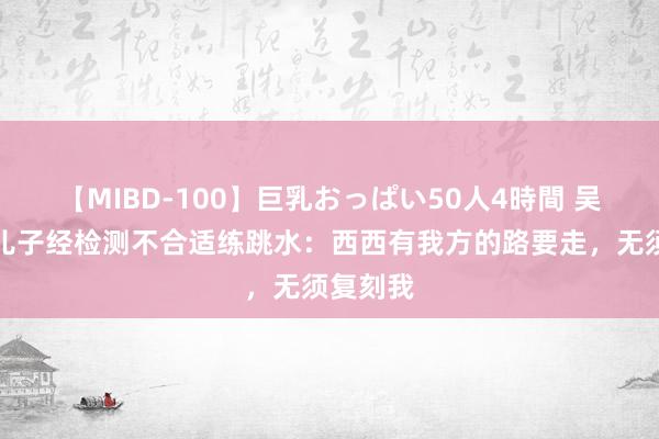 【MIBD-100】巨乳おっぱい50人4時間 吴敏霞称儿子经检测不合适练跳水：西西有我方的路要走，无须复刻我