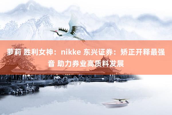 萝莉 胜利女神：nikke 东兴证券：矫正开释最强音 助力券业高质料发展