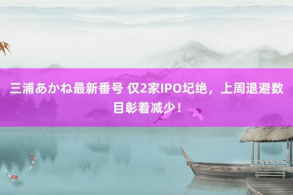 三浦あかね最新番号 仅2家IPO圮绝，上周退避数目彰着减少！