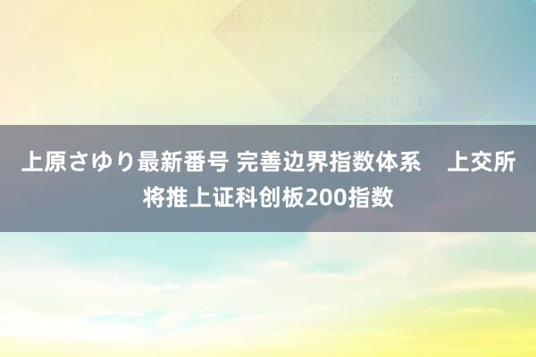 上原さゆり最新番号 完善边界指数体系    上交所将推上证科创板200指数