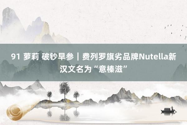 91 萝莉 破钞早参｜费列罗旗劣品牌Nutella新汉文名为“意榛滋”