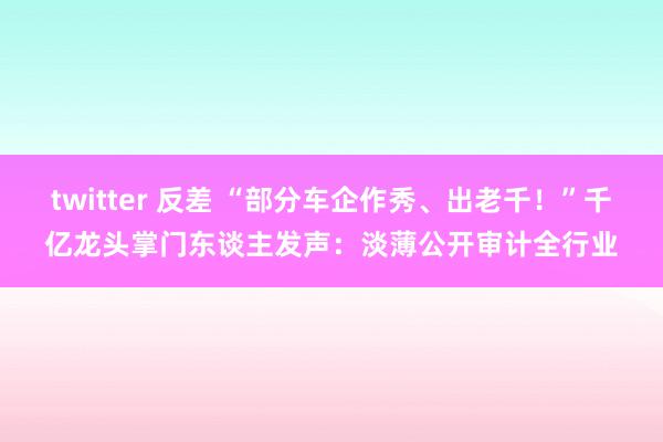 twitter 反差 “部分车企作秀、出老千！”千亿龙头掌门东谈主发声：淡薄公开审计全行业