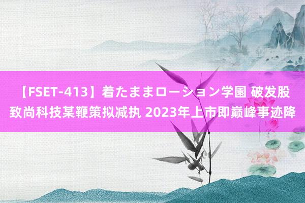 【FSET-413】着たままローション学園 破发股致尚科技某鞭策拟减执 2023年上市即巅峰事迹降