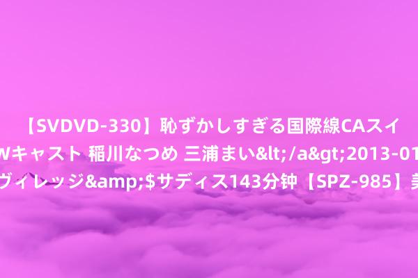 【SVDVD-330】恥ずかしすぎる国際線CAスイートクラス研修 Wキャスト 稲川なつめ 三浦まい</a>2013-01-10サディスティックヴィレッジ&$サディス143分钟【SPZ-985】美女限定公開エロ配信生中継！素人娘、カップルたちがいたずら、フェラ、セクロスで完全アウトな映像集 纳睿雷达近1年1期净利均降 2023年上市超募6.9亿元