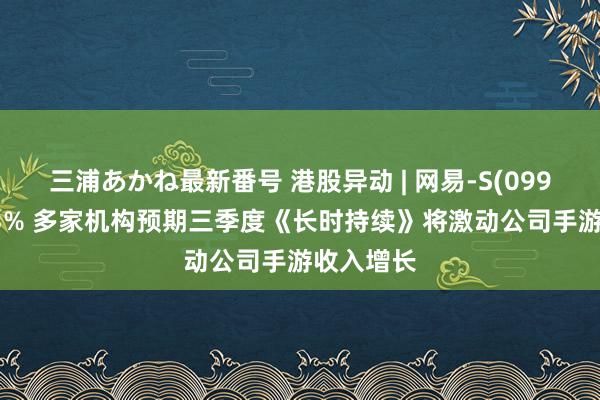 三浦あかね最新番号 港股异动 | 网易-S(09999)涨超3% 多家机构预期三季度《长时持续》将激动公司手游收入增长