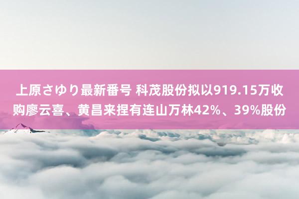 上原さゆり最新番号 科茂股份拟以919.15万收购廖云喜、黄昌来捏有连山万林42%、39%股份