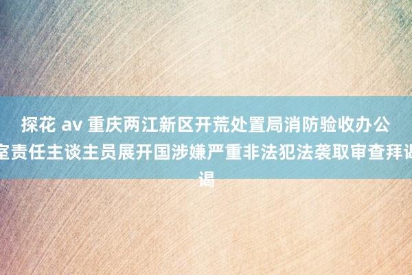 探花 av 重庆两江新区开荒处置局消防验收办公室责任主谈主员展开国涉嫌严重非法犯法袭取审查拜谒