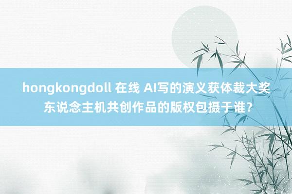 hongkongdoll 在线 AI写的演义获体裁大奖 东说念主机共创作品的版权包摄于谁？