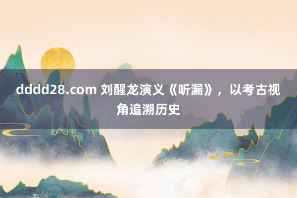 dddd28.com 刘醒龙演义《听漏》，以考古视角追溯历史