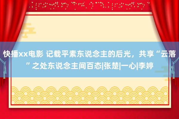 快播xx电影 记载平素东说念主的后光，共享“云落”之处东说念主间百态|张楚|一心|李婷