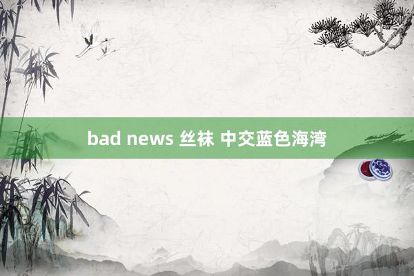 bad news 丝袜 中交蓝色海湾