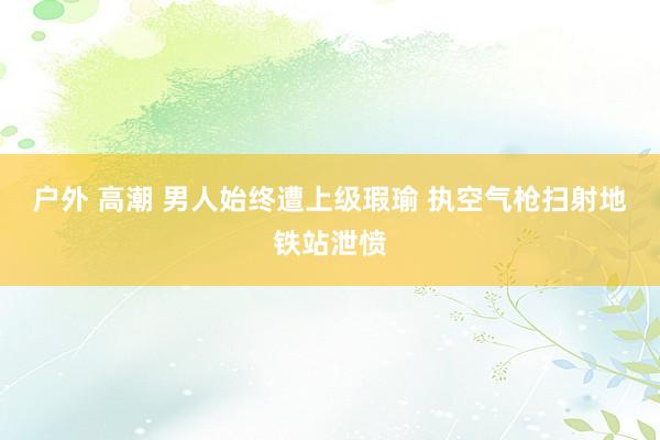 户外 高潮 男人始终遭上级瑕瑜 执空气枪扫射地铁站泄愤