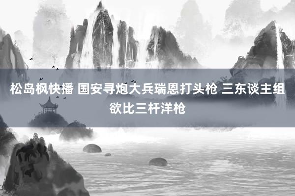 松岛枫快播 国安寻炮大兵瑞恩打头枪 三东谈主组欲比三杆洋枪