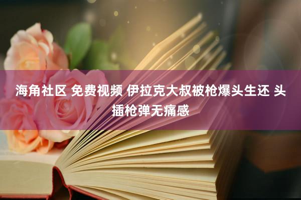 海角社区 免费视频 伊拉克大叔被枪爆头生还 头插枪弹无痛感