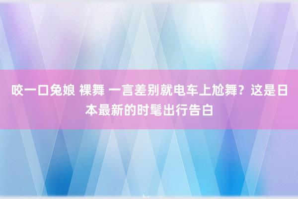 咬一口兔娘 裸舞 一言差别就电车上尬舞？这是日本最新的时髦出行告白