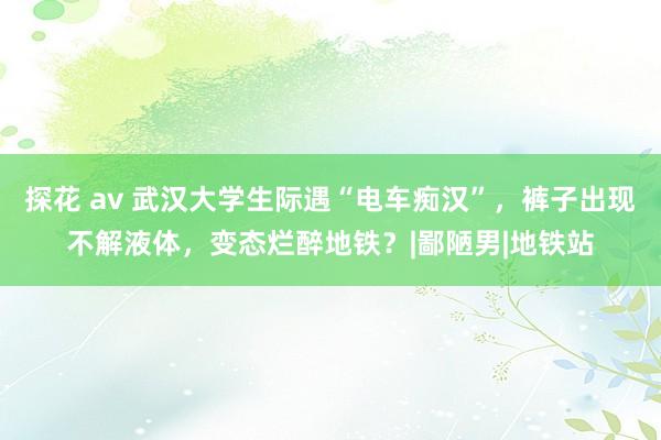 探花 av 武汉大学生际遇“电车痴汉”，裤子出现不解液体，变态烂醉地铁？|鄙陋男|地铁站