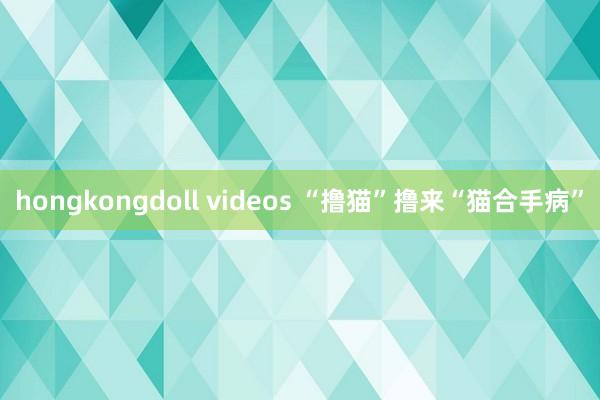 hongkongdoll videos “撸猫”撸来“猫合手病”