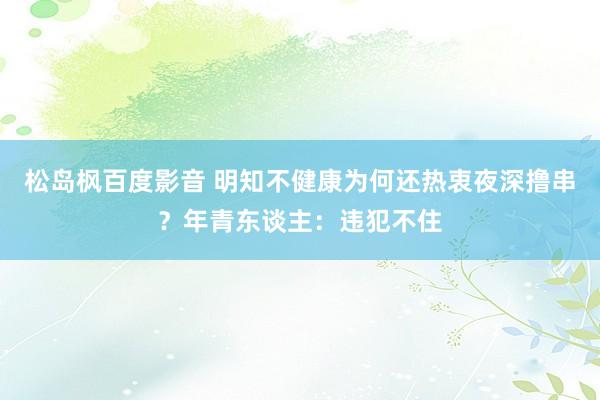 松岛枫百度影音 明知不健康为何还热衷夜深撸串？年青东谈主：违犯不住