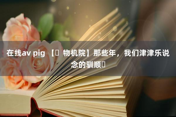 在线av pig 【​物机院】那些年，我们津津乐说念的驯顺​