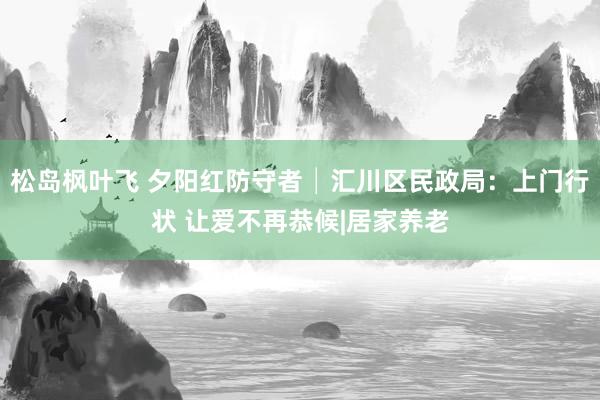 松岛枫叶飞 夕阳红防守者│汇川区民政局：上门行状 让爱不再恭候|居家养老