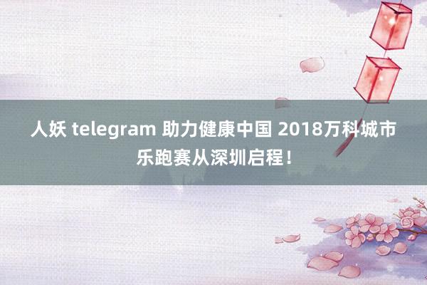 人妖 telegram 助力健康中国 2018万科城市乐跑赛从深圳启程！