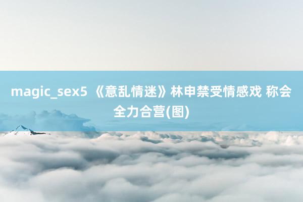 magic_sex5 《意乱情迷》林申禁受情感戏 称会全力合营(图)