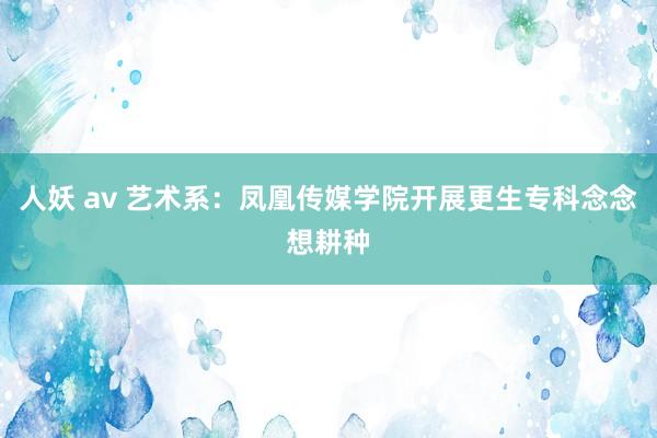 人妖 av 艺术系：凤凰传媒学院开展更生专科念念想耕种