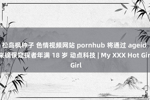 松岛枫种子 色情视频网站 pornhub 将通过 ageid 来确保窥探者年满 18 岁 动点科技 | My XXX Hot Girl