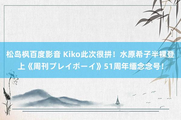 松岛枫百度影音 Kiko此次很拼！水原希子半裸登上《周刊プレイボーイ》51周年缅念念号！