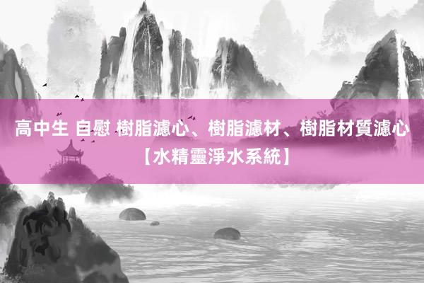 高中生 自慰 樹脂濾心、樹脂濾材、樹脂材質濾心【水精靈淨水系統】